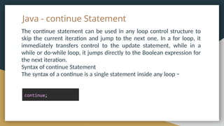 Java - continue Statement
The continue statement can be used in any loop control structure to
skip the current iteration and jump to the next one. In a for loop, it
immediately transfers control to the update statement, while in a
while or do-while loop, it jumps directly to the Boolean expression for
the next iteration.
Syntax of continue Statement
The syntax of a continue is a single statement inside any loop −
 