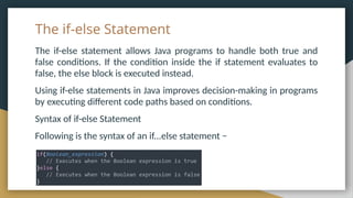 The if-else Statement
The if-else statement allows Java programs to handle both true and
false conditions. If the condition inside the if statement evaluates to
false, the else block is executed instead.
Using if-else statements in Java improves decision-making in programs
by executing different code paths based on conditions.
Syntax of if-else Statement
Following is the syntax of an if...else statement −
 