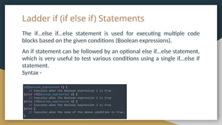 Ladder if (if else if) Statements
The if...else if...else statement is used for executing multiple code
blocks based on the given conditions (Boolean expressions).
An if statement can be followed by an optional else if...else statement,
which is very useful to test various conditions using a single if...else if
statement.
Syntax -
 