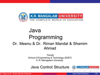 Java
Programming
Dr. Meenu & Dr. Riman Mandal & Shamim
Ahmad
Faculty
School of Engineering & Technology (SOET)
K. R. Managalam University
Java Control Structure
Dr. Meenu & Dr. Riman Mandal & Shamim Java Programming Java Control Structure 1/67
 