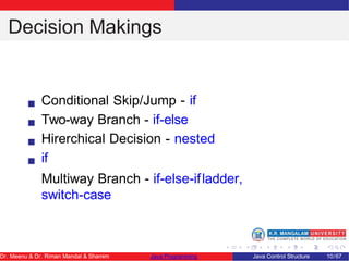 Decision Makings
Conditional Skip/Jump - if
Two-way Branch - if-else
Hirerchical Decision - nested
if
Multiway Branch - if-else-ifladder,
switch-case
Dr. Meenu & Dr. Riman Mandal & Shamim Java Programming Java Control Structure 10/67
 