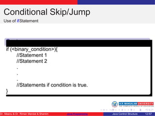 Conditional Skip/Jump
Use of ifStatement
Synta
x
if (<binary_condition>){
//Statement 1
//Statement 2
.
.
.
//Statements if condition is true.
}
Dr. Meenu & Dr. Riman Mandal & Shamim Java Programming Java Control Structure 12/67
 