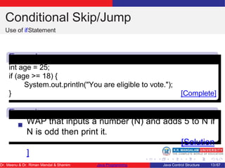 Conditional Skip/Jump
Use of ifStatement
Exampl
e
Excercis
e
int age = 25;
if (age >= 18) {
System.out.println("You are eligible to vote.");
} [Complete]
WAP that inputs a number (N) and adds 5 to N if
N is odd then print it.
[Solution
]
Dr. Meenu & Dr. Riman Mandal & Shamim Java Programming Java Control Structure 13/67
 