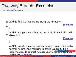 Two-way Branch: Excercise
Use of if-elseStatement
WAP to find the maximum among two numbers.
[Solution
]
WAP that inputs a number (N) and adds 7 to N if N is odd,
else add 4.
[Solution
]
WAP to create a simple number gussing game. First set a
secrect number and ask user to provide a input. If the
input matches to secrect number user wins, for mismatch
user loses. [Solution]
Dr. Meenu & Dr. Riman Mandal & Shamim Java Programming Java Control Structure 17/67
 