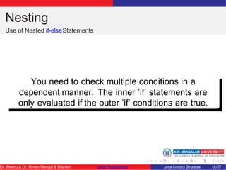 Nesting
Use of Nested if-elseStatements
You need to check multiple conditions in a
dependent manner. The inner ’if’ statements are
only evaluated if the outer ’if’ conditions are true.
Dr. Meenu & Dr. Riman Mandal & Shamim Java Programming Java Control Structure 18/67
 
