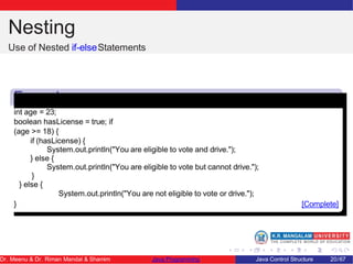 Nesting
Use of Nested if-elseStatements
Example
1
int age = 23;
boolean hasLicense = true; if
(age >= 18) {
if (hasLicense) {
System.out.println("You are eligible to vote and drive.");
} else {
System.out.println("You are eligible to vote but cannot drive.");
}
} else {
System.out.println("You are not eligible to vote or drive.");
} [Complete]
Dr. Meenu & Dr. Riman Mandal & Shamim Java Programming Java Control Structure 20/67
 