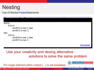 Nesting
Use of Nested if-elseStatements
Example 2: Find maximum amoung three
numbers
if(a>b)
if (a>c)
printf(“A is max.”); else
printf(“C is max.”);
else
if (b>c)
printf(“B is max.”); else
printf(“C is max.”);
[Complete]
Use your creativity and desing alternative
solutions to solve the same problem.
For single statment within a block {…} is not mandatory
Dr. Meenu & Dr. Riman Mandal & Shamim Java Programming Java Control Structure 21/67
 