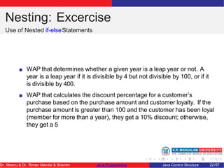 Nesting: Excercise
Use of Nested if-elseStatements
WAP that determines whether a given year is a leap year or not. A
year is a leap year if it is divisible by 4 but not divisible by 100, or if it
is divisible by 400.
WAP that calculates the discount percentage for a customer’s
purchase based on the purchase amount and customer loyalty. If the
purchase amount is greater than 100 and the customer has been loyal
(member for more than a year), they get a 10% discount; otherwise,
they get a 5
Dr. Meenu & Dr. Riman Mandal & Shamim Java Programming Java Control Structure 22/67
 
