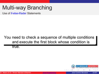 Multi-way Branching
Use of if-else-iflader Statements
You need to check a sequence of multiple conditions
and execute the first block whose condition is
true.
Dr. Meenu & Dr. Riman Mandal & Shamim Java Programming Java Control Structure 23/67
 