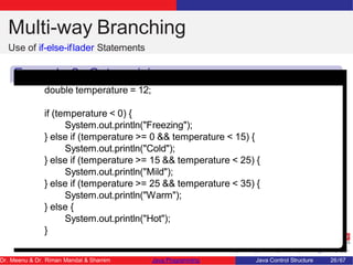 Multi-way Branching
Use of if-else-iflader Statements
Example 2: Categorizing
Temperatures
double temperature = 12;
if (temperature < 0) {
System.out.println("Freezing");
} else if (temperature >= 0 && temperature < 15) {
System.out.println("Cold");
} else if (temperature >= 15 && temperature < 25) {
System.out.println("Mild");
} else if (temperature >= 25 && temperature < 35) {
System.out.println("Warm");
} else {
System.out.println("Hot");
}
Dr. Meenu & Dr. Riman Mandal & Shamim Java Programming Java Control Structure 26/67
 