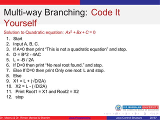 Multi-way Branching: Code It
Yourself
Solution to Quadratic equation: Ax2 + Bx+ C = 0
1. Start
2. Input A, B, C.
3. If A=0 then print “This is not a quadratic equation” and stop.
4. D = B^2 - 4AC
5. L = -B / 2A
6. If D<0 then print “No real root found.” and stop.
7. Else If D=0 then print Only one root: L and stop.
8. Else
9. X1 = L + (√D/2A)
10. X2 = L - (√D/2A)
11. Print Root1 = X1 and Root2 = X2
12. stop
Dr. Meenu & Dr. Riman Mandal & Shamim Java Programming Java Control Structure 28/67
 
