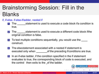 Brainstorming Session: Fill in the
Blanks
if, if-else, if-else-ifladder, nested if
1 The statement is used to execute a code block ifa condition is
true.
2 The statement is used to execute a different code block ifthe
original condition is false.
3 To test multiple conditions sequentially, you would use the
construct.
4 The elsestatement associated with a nested if statement is
executed only when of the preceding ifconditions are true.
5 In an if-else ladder, if the condition specified in the if statement
evaluates to true, the corresponding block of code is executed, and
the control then exits to the of the ladder.
Dr. Meenu & Dr. Riman Mandal & Shamim Java Programming Java Control Structure 29/67
 