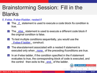 Brainstorming Session: Fill in the
Blanks
if, if-else, if-else-ifladder, nested if
1 The if statement is used to execute a code block ifa condition is
true.
2 The else statement is used to execute a different code block if
the original condition is false.
3 To test multiple conditions sequentially, you would use the
if-else-if ladder construct.
4 The elsestatement associated with a nested if statement is
executed only when none of the preceding ifconditions are true.
5 In an if-else ladder, if the condition specified in the if statement
evaluates to true, the corresponding block of code is executed, and
the control then exits to the end of the ladder.
Dr. Meenu & Dr. Riman Mandal & Shamim Java Programming Java Control Structure 30/67
 