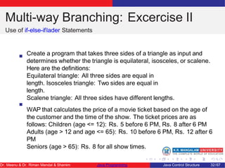 Multi-way Branching: Excercise II
Use of if-else-iflader Statements
Create a program that takes three sides of a triangle as input and
determines whether the triangle is equilateral, isosceles, or scalene.
Here are the definitions:
Equilateral triangle: All three sides are equal in
length. Isosceles triangle: Two sides are equal in
length.
Scalene triangle: All three sides have different lengths.
WAP that calculates the price of a movie ticket based on the age of
the customer and the time of the show. The ticket prices are as
follows: Children (age <= 12): Rs. 5 before 6 PM, Rs. 8 after 6 PM
Adults (age > 12 and age <= 65): Rs. 10 before 6 PM, Rs. 12 after 6
PM
Seniors (age > 65): Rs. 8 for all show times.
Dr. Meenu & Dr. Riman Mandal & Shamim Java Programming Java Control Structure 32/67
 