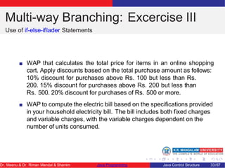 Multi-way Branching: Excercise III
Use of if-else-iflader Statements
WAP that calculates the total price for items in an online shopping
cart. Apply discounts based on the total purchase amount as follows:
10% discount for purchases above Rs. 100 but less than Rs.
200. 15% discount for purchases above Rs. 200 but less than
Rs. 500. 20% discount for purchases of Rs. 500 or more.
WAP to compute the electric bill based on the specifications provided
in your household electricity bill. The bill includes both fixed charges
and variable charges, with the variable charges dependent on the
number of units consumed.
Dr. Meenu & Dr. Riman Mandal & Shamim Java Programming Java Control Structure 33/67
 