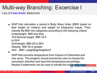Multi-way Branching: Excercise I
Use of if-else-iflader Statements
WAP that calculates a person’s Body Mass Index (BMI) based on
their height (in meters) and weight (in kilograms) inputs. Then,
classify the BMI into categories according to the following criteria:
Underweight: BMI less than
18.5 Normal weight: BMI 18.5
to 24.9
Overweight: BMI 25 to 29.9
Obesity: BMI 30 or greater
Hint : BMI = weight(kg)/height(m)2
WAP that converts temperature from Celsius to Fahrenheit and
vice versa. The program should prompt the user to choose the
conversion direction and input the temperature accordingly.
Nested if statements can be used to handle the conversion logic.
Dr. Meenu & Dr. Riman Mandal & Shamim Java Programming Java Control Structure 34/67
 
