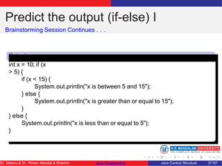 Predict the output (if-else) I
Brainstorming Session Continues . . .
Snipet
1
int x = 10; if (x
> 5) {
if (x < 15) {
System.out.println("x is between 5 and 15");
} else {
System.out.println("x is greater than or equal to 15");
}
} else {
System.out.println("x is less than or equal to 5");
}
Dr. Meenu & Dr. Riman Mandal & Shamim Java Programming Java Control Structure 37/67
 