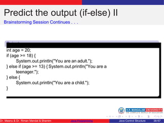 Predict the output (if-else) II
Brainstorming Session Continues . . .
Snipet
2
int age = 20;
if (age >= 18) {
System.out.println("You are an adult.");
} else if (age >= 13) { System.out.println("You are a
teenager.");
} else {
System.out.println("You are a child.");
}
Dr. Meenu & Dr. Riman Mandal & Shamim Java Programming Java Control Structure 38/67
 