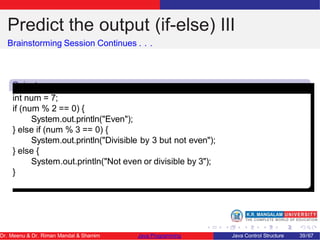 Predict the output (if-else) III
Brainstorming Session Continues . . .
Snipet
3
int num = 7;
if (num % 2 == 0) {
System.out.println("Even");
} else if (num % 3 == 0) {
System.out.println("Divisible by 3 but not even");
} else {
System.out.println("Not even or divisible by 3");
}
Dr. Meenu & Dr. Riman Mandal & Shamim Java Programming Java Control Structure 39/67
 