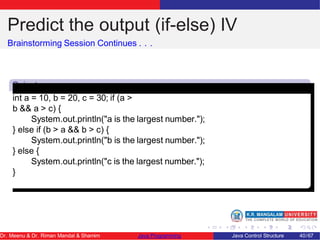 Predict the output (if-else) IV
Brainstorming Session Continues . . .
Snipet
4
int a = 10, b = 20, c = 30; if (a >
b && a > c) {
System.out.println("a is the largest number.");
} else if (b > a && b > c) {
System.out.println("b is the largest number.");
} else {
System.out.println("c is the largest number.");
}
Dr. Meenu & Dr. Riman Mandal & Shamim Java Programming Java Control Structure 40/67
 