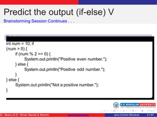 Predict the output (if-else) V
Brainstorming Session Continues . . .
Snipet
5
int num = 10; if
(num > 0) {
if (num % 2 == 0) {
System.out.println("Positive even number.");
} else {
System.out.println("Positive odd number.");
}
} else {
System.out.println("Not a positive number.");
}
Dr. Meenu & Dr. Riman Mandal & Shamim Java Programming Java Control Structure 41/67
 