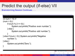 Predict the output (if-else) VII
Brainstorming Session Continues . . .
Snipet
7
int num = 10; if
(num > 0) {
if (num % 2 == 0) {
System.out.println("Positive even number.");
} else {
System.out.println("Positive odd number.");
}
} else if (num < 0) { System.out.println("Negative
number.");
} else {
System.out.println("Zero.");
}
Dr. Meenu & Dr. Riman Mandal & Shamim Java Programming Java Control Structure 43/67
 
