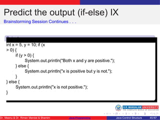 Predict the output (if-else) IX
Brainstorming Session Continues . . .
Snipet
9
int x = 5, y = 10; if (x
> 0) {
if (y > 0) {
System.out.println("Both x and y are positive.");
} else {
System.out.println("x is positive but y is not.");
}
} else {
System.out.println("x is not positive.");
}
Dr. Meenu & Dr. Riman Mandal & Shamim Java Programming Java Control Structure 45/67
 