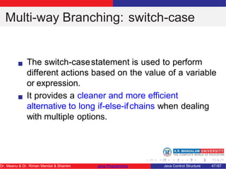 Multi-way Branching: switch-case
The switch-casestatement is used to perform
different actions based on the value of a variable
or expression.
It provides a cleaner and more eﬀicient
alternative to long if-else-ifchains when dealing
with multiple options.
Dr. Meenu & Dr. Riman Mandal & Shamim Java Programming Java Control Structure 47/67
 