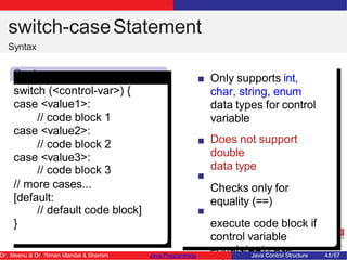 switch-caseStatement
Syntax
Synta
x
switch (<control-var>) {
case <value1>:
// code block 1
case <value2>:
// code block 2
case <value3>:
// code block 3
// more cases...
[default:
// default code block]
}
Only supports int,
char, string, enum
data types for control
variable
Does not support
double
data type
Checks only for
equality (==)
execute code block if
control variable
equals(==) case
Dr. Meenu & Dr. Riman Mandal & Shamim Java Programming Java Control Structure 48/67
 