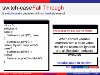 switch-caseFall Through
is switch-caseincompleted Without breakstatement?
Senari
o
int x = 3;
switch (x) {
case 1:
System.out.print("1"); case
3:
System.out.print("3");
case 5: System.out.print("5");
case 7:
System.out.print("7");
default:
System.out.print("No Match");
}
Outpu
t
The output will be: 357No Match
When control variable
matches with a case value
rest of the cases are ignored
and all the statements are
executed
breakis used to resolve
the problem
Dr. Meenu & Dr. Riman Mandal & Shamim Java Programming Java Control Structure 49/67
 
