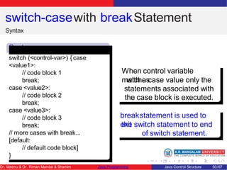 switch-casewith breakStatement
Syntax
Synta
x
switch (<control-var>) { case
<value1>:
// code block 1
break;
case <value2>:
// code block 2
break;
case <value3>:
// code block 3
break;
// more cases with break...
[default:
// default code block]
}
When control variable
matches
with a case value only the
statements associated with
the case block is executed.
breakstatement is used to
exit
the switch statement to end
of switch statement.
Dr. Meenu & Dr. Riman Mandal & Shamim Java Programming Java Control Structure 50/67
 