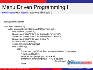 Menu Driven Programming I
switch-casewith breakStatement: Example 3
using java.util.Scanner;
class TempConversion{
public static void main(String args[]){ Scanner input =
new Scanner (System.in);
System.out.println("Enter 1 for Celsius to Fahrenheit");
System.out.println("Enter 2 for Fahrenheit to Celsius");
System.out.println("Enter your choice: ");
int choice = input.nextInt();
double tempInput, tempOutput;
switch (choice) {
case 1:
System.out.print("Enter Temperature in Celsius: "); tempInput
= input.nextDouble();
tempOutput = (tempInput * 9 / 5) + 32;
System.out.println(tempInput + " oC is equal to "
+ tempOutput + " oF.");
break;
Dr. Meenu & Dr. Riman Mandal & Shamim Java Programming Java Control Structure 53/67
 