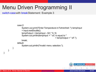 Menu Driven Programming II
switch-casewith breakStatement: Example 3
case 2:
System.out.print("Enter Temperature in Fahrenheit: "); tempInput
= input.nextDouble();
tempOutput = (tempInput - 32) * 5 / 9;
System.out.println(tempInput + " oC is equal to "
+ tempOutput + " oF.");
break;
default:
System.out.println("Invalid menu selection.");
}
}
}
Dr. Meenu & Dr. Riman Mandal & Shamim Java Programming Java Control Structure 54/67
 