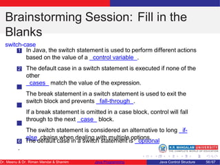 Brainstorming Session: Fill in the
Blanks
switch-case
1 In Java, the switch statement is used to perform different actions
based on the value of a control variable .
2 The default case in a switch statement is executed if none of the
other
cases match the value of the expression.
3 The break statement in a switch statement is used to exit the
switch block and prevents fall-through .
4 If a break statement is omitted in a case block, control will fall
through to the next case block.
5 The switch statement is considered an alternative to long if-
else chains when dealing with multiple options.
6 The default case in a switch statement is optional
.
Dr. Meenu & Dr. Riman Mandal & Shamim Java Programming Java Control Structure 56/67
 