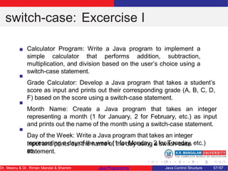 switch-case: Excercise I
Calculator Program: Write a Java program to implement a
simple calculator that performs addition, subtraction,
multiplication, and division based on the user’s choice using a
switch-case statement.
Grade Calculator: Develop a Java program that takes a student’s
score as input and prints out their corresponding grade (A, B, C, D,
F) based on the score using a switch-case statement.
Month Name: Create a Java program that takes an integer
representing a month (1 for January, 2 for February, etc.) as input
and prints out the name of the month using a switch-case statement.
Day of the Week: Write a Java program that takes an integer
representing a day of the week (1 for Monday, 2 for Tuesday, etc.)
as
input and prints out the name of the day using a switch-case
statement.
Dr. Meenu & Dr. Riman Mandal & Shamim Java Programming Java Control Structure 57/67
 