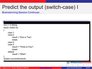 Predict the output (switch-case) I
Brainstorming Session Continues . . .
Snipet 1
int x = 3; String
result; switch (x)
{
case 1:
case 2:
result = "One or Two";
break;
case 3:
case 4:
result = "Three or Four";
break;
default:
result = "Other";
}
System.out.println(result);
Dr. Meenu & Dr. Riman Mandal & Shamim Java Programming Java Control Structure 60/67
 