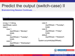 Predict the output (switch-case) II
Brainstorming Session Continues . . .
Snipet 2
int day = 7; String
dayOfWeek; switch
(day) {
case 1:
dayOfWeek = "Monday";
break;
case 2:
dayOfWeek = "Tuesday";
break;
case 3:
dayOfWeek = "Wednesday";
break;
case 4:
dayOfWeek = "Thursday";
break;
case 5:
dayOfWeek = "Friday";
break;
default:
dayOfWeek = "Weekend";
}
System.out.println(dayOfWeek);
Dr. Meenu & Dr. Riman Mandal & Shamim Java Programming Java Control Structure 61/67
 