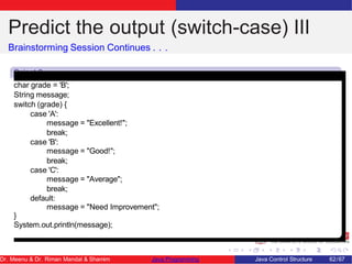 Predict the output (switch-case) III
Brainstorming Session Continues . . .
Snipet 3
char grade = 'B';
String message;
switch (grade) {
case 'A':
message = "Excellent!";
break;
case 'B':
message = "Good!";
break;
case 'C':
message = "Average";
break;
default:
message = "Need Improvement";
}
System.out.println(message);
Dr. Meenu & Dr. Riman Mandal & Shamim Java Programming Java Control Structure 62/67
 