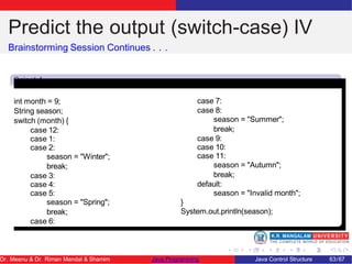 Predict the output (switch-case) IV
Brainstorming Session Continues . . .
Snipet 4
int month = 9;
String season;
switch (month) {
case 12:
case 1:
case 2:
season = "Winter";
break;
case 3:
case 4:
case 5:
season = "Spring";
break;
case 6:
case 7:
case 8:
season = "Summer";
break;
case 9:
case 10:
case 11:
season = "Autumn";
break;
default:
season = "Invalid month";
}
System.out.println(season);
Dr. Meenu & Dr. Riman Mandal & Shamim Java Programming Java Control Structure 63/67
 