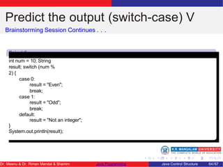Predict the output (switch-case) V
Brainstorming Session Continues . . .
Snipet 5
int num = 10; String
result; switch (num %
2) {
case 0:
result = "Even";
break;
case 1:
result = "Odd";
break;
default:
result = "Not an integer";
}
System.out.println(result);
Dr. Meenu & Dr. Riman Mandal & Shamim Java Programming Java Control Structure 64/67
 