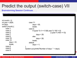 Predict the output (switch-case) VII
Brainstorming Session Continues . . .
Snipet 7
int month = 2;
int year = 2024;
int days;
switch (month) {
case 1:
case 3:
case 5:
case 7:
case 8:
case 10:
case 12:
days = 31;
break;
case 4:
case 6:
case 9:
case 11:
days = 30;
break;
case 2:
if ((year % 4 == 0 && year % 100 != 0)
|| (year % 400 == 0))
days = 29;
else
days = 28;
break;
default:
days = -1;
}
System.out.println("Number of days: " + days);
Dr. Meenu & Dr. Riman Mandal & Shamim Java Programming Java Control Structure 66/67
 