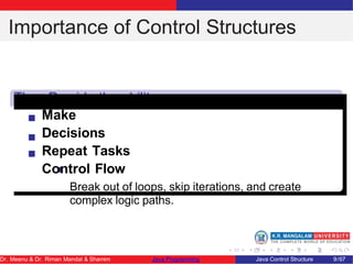 Importance of Control Structures
They Provide the ability
to Make
Decisions
Repeat Tasks
Control Flow
Break out of loops, skip iterations, and create
complex logic paths.
Dr. Meenu & Dr. Riman Mandal & Shamim Java Programming Java Control Structure 9/67
 