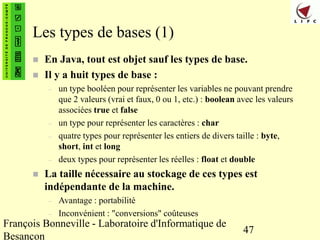 François Bonneville - Laboratoire d'Informatique de
Besançon
47
Les types de bases (1)
 En Java, tout est objet sauf les types de base.
 Il y a huit types de base :
– un type booléen pour représenter les variables ne pouvant prendre
que 2 valeurs (vrai et faux, 0 ou 1, etc.) : boolean avec les valeurs
associées true et false
– un type pour représenter les caractères : char
– quatre types pour représenter les entiers de divers taille : byte,
short, int et long
– deux types pour représenter les réelles : float et double
 La taille nécessaire au stockage de ces types est
indépendante de la machine.
– Avantage : portabilité
– Inconvénient : "conversions" coûteuses
 