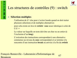 François Bonneville - Laboratoire d'Informatique de
Besançon
67
Les structures de contrôles (9) : switch
 Sélection multiples
– l’utilisation de if / else peut s’avérer lourde quand on doit traiter
plusieurs sélections et de multiples alternatives
– pour cela existe en Java le switch / case assez identique à celui de
C/C++
– La valeur sur laquelle on teste doit être un char ou un entier (à
l’exclusion d’un long).
– L’exécution des instructions correspondant à une alternative
commence au niveau du case correspondant et se termine à la
rencontre d’une instruction break ou arrivée à la fin du switch
 