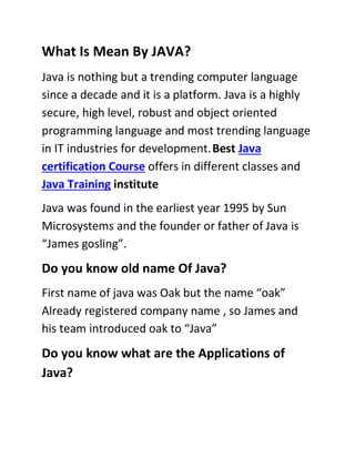 What Is Mean By JAVA?
Java is nothing but a trending computer language
since a decade and it is a platform. Java is a highly
secure, high level, robust and object oriented
programming language and most trending language
in IT industries for development.Best Java
certification Course offers in different classes and
Java Training institute
Java was found in the earliest year 1995 by Sun
Microsystems and the founder or father of Java is
“James gosling”.
Do you know old name Of Java?
First name of java was Oak but the name “oak”
Already registered company name , so James and
his team introduced oak to “Java”
Do you know what are the Applications of
Java?
 