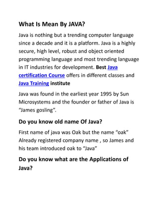 What Is Mean By JAVA?
Java is nothing but a trending computer language
since a decade and it is a platform. Java is a highly
secure, high level, robust and object oriented
programming language and most trending language
in IT industries for development. Best Java
certification Course offers in different classes and
Java Training institute
Java was found in the earliest year 1995 by Sun
Microsystems and the founder or father of Java is
“James gosling”.
Do you know old name Of Java?
First name of java was Oak but the name “oak”
Already registered company name , so James and
his team introduced oak to “Java”
Do you know what are the Applications of
Java?
 