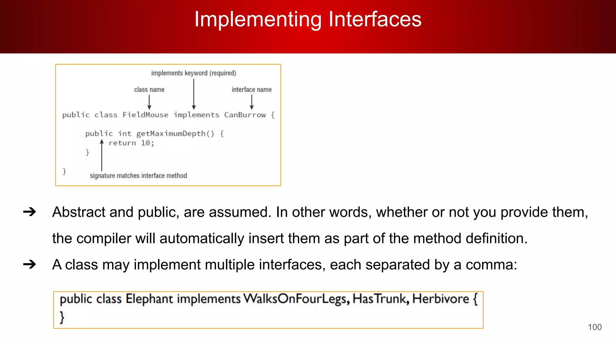 Implementing Interfaces
100
➔ Abstract and public, are assumed. In other words, whether or not you provide them,
the compiler will automatically insert them as part of the method definition.
➔ A class may implement multiple interfaces, each separated by a comma:
 