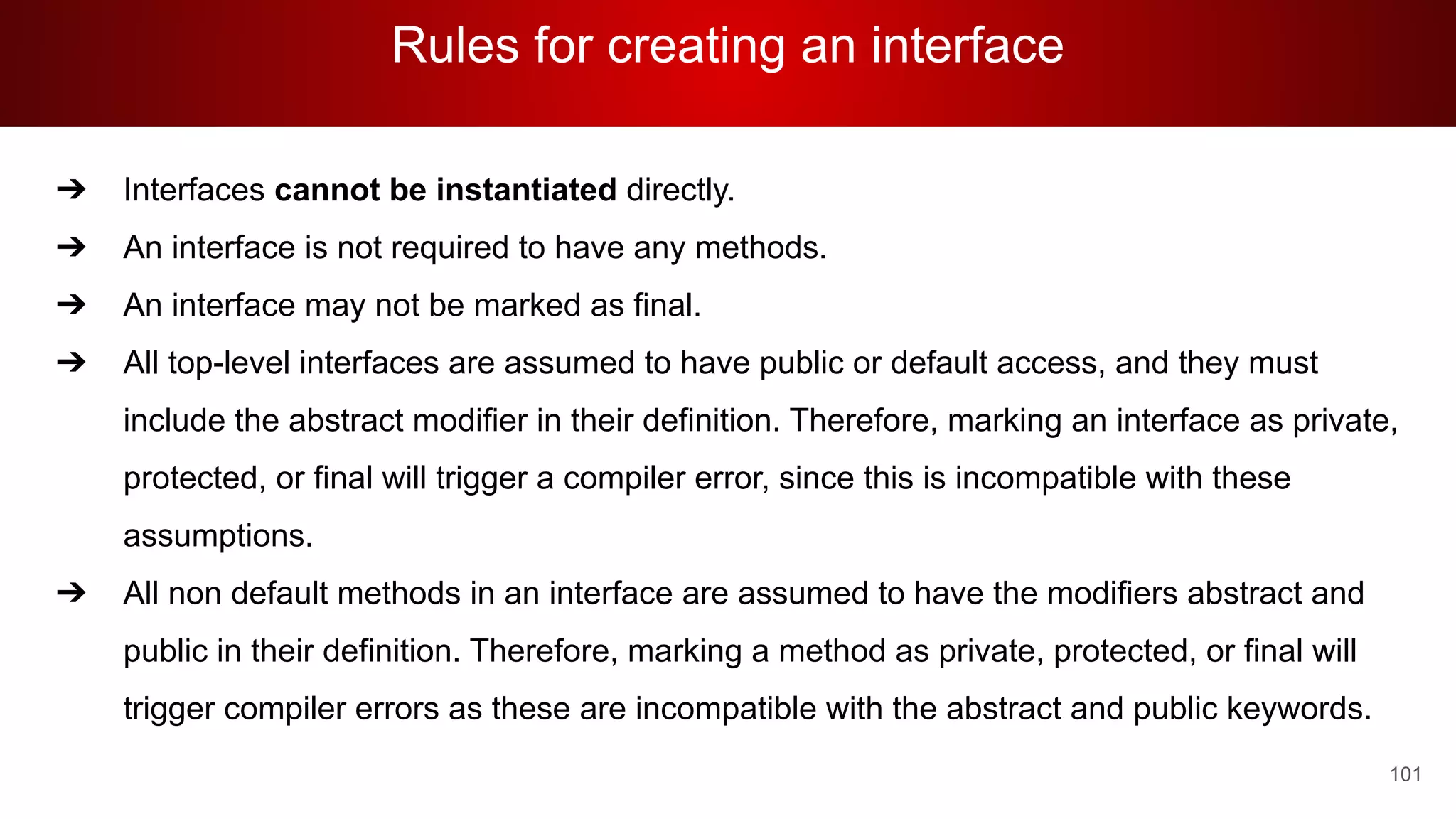 Rules for creating an interface
101
➔ Interfaces cannot be instantiated directly.
➔ An interface is not required to have any methods.
➔ An interface may not be marked as final.
➔ All top-level interfaces are assumed to have public or default access, and they must
include the abstract modifier in their definition. Therefore, marking an interface as private,
protected, or final will trigger a compiler error, since this is incompatible with these
assumptions.
➔ All non default methods in an interface are assumed to have the modifiers abstract and
public in their definition. Therefore, marking a method as private, protected, or final will
trigger compiler errors as these are incompatible with the abstract and public keywords.
 