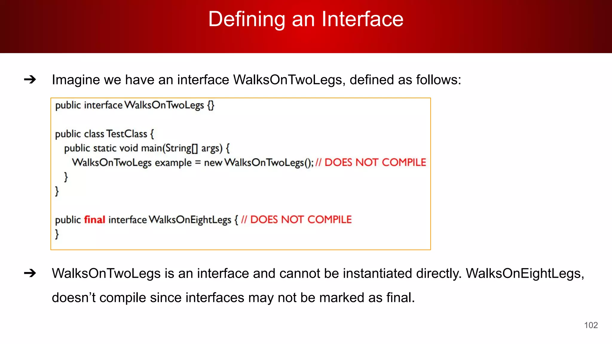 Defining an Interface
102
➔ Imagine we have an interface WalksOnTwoLegs, defined as follows:
➔ WalksOnTwoLegs is an interface and cannot be instantiated directly. WalksOnEightLegs,
doesn’t compile since interfaces may not be marked as final.
 