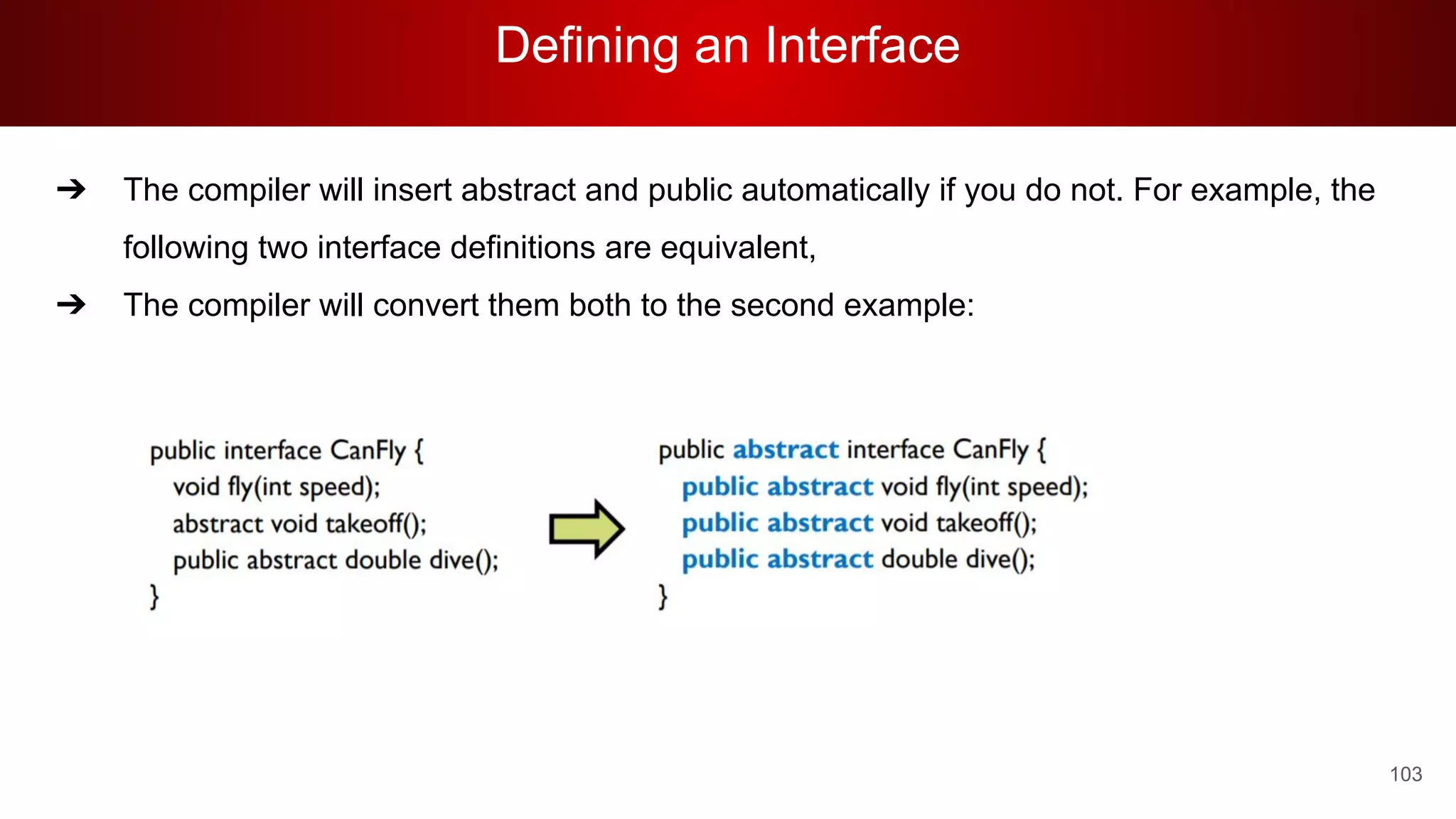 Defining an Interface
103
➔ The compiler will insert abstract and public automatically if you do not. For example, the
following two interface definitions are equivalent,
➔ The compiler will convert them both to the second example:
 